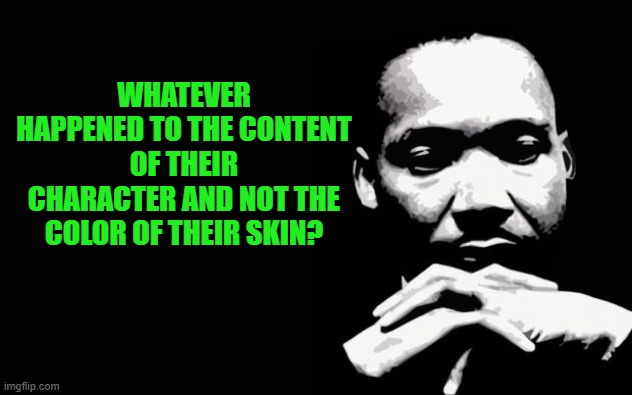 Martin Luther King Jr. | WHATEVER HAPPENED TO THE CONTENT OF THEIR CHARACTER AND NOT THE COLOR OF THEIR SKIN? | image tagged in martin luther king jr | made w/ Imgflip meme maker