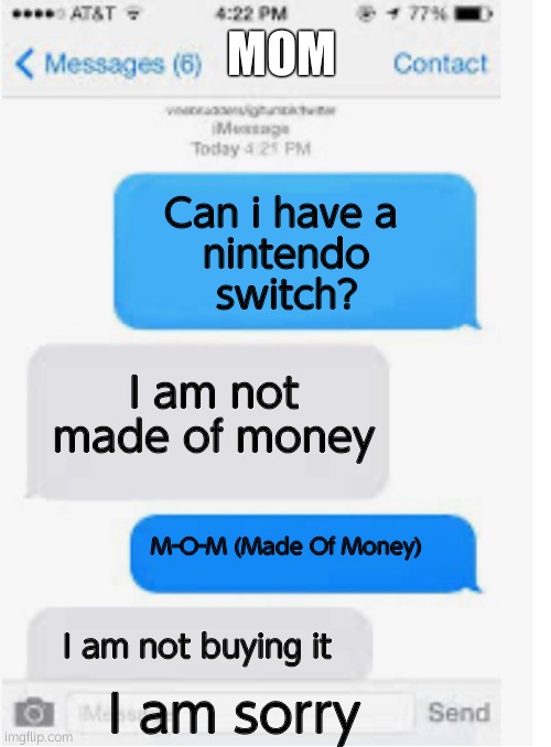 Made Of Money Fail |  MOM; Can i have a 
nintendo
switch? I am not made of money; M-O-M (Made Of Money); I am not buying it; I am sorry | image tagged in blank text conversation | made w/ Imgflip meme maker