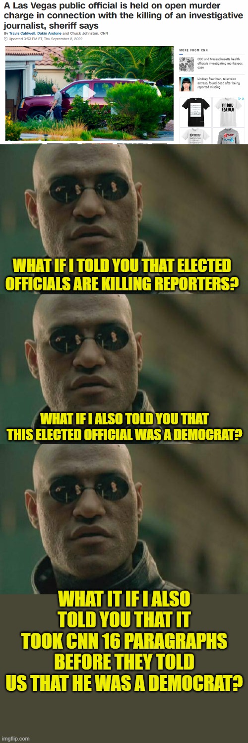If it would have been a Republican then his party affiliation would have been in the headline & every paragraph after. | WHAT IF I TOLD YOU THAT ELECTED OFFICIALS ARE KILLING REPORTERS? WHAT IF I ALSO TOLD YOU THAT THIS ELECTED OFFICIAL WAS A DEMOCRAT? WHAT IT IF I ALSO TOLD YOU THAT IT TOOK CNN 16 PARAGRAPHS BEFORE THEY TOLD US THAT HE WAS A DEMOCRAT? | image tagged in matrix morpheus,democrats,murderers,media bias | made w/ Imgflip meme maker