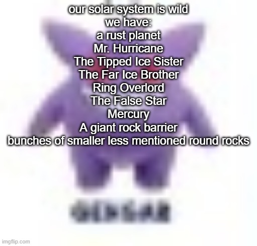 not in any particular order also incredibly inaccurate | our solar system is wild
we have:
a rust planet
Mr. Hurricane
The Tipped Ice Sister
The Far Ice Brother
Ring Overlord
The False Star
Mercury


A giant rock barrier
bunches of smaller less mentioned round rocks | made w/ Imgflip meme maker