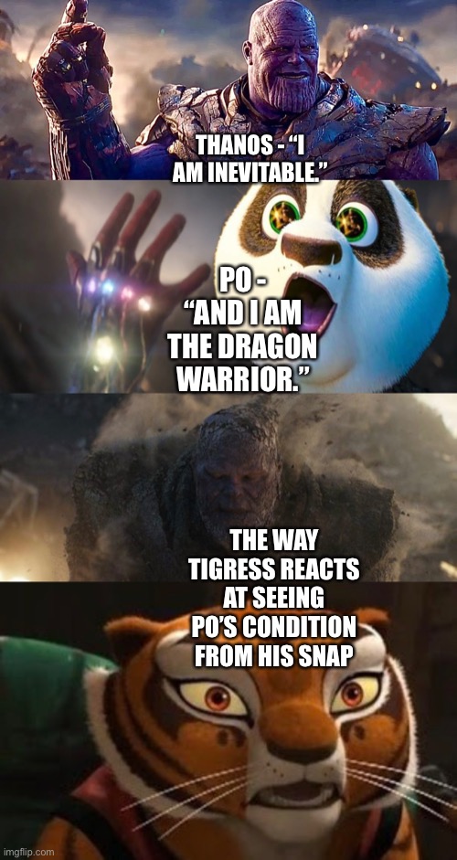 Po (Kung Fu Panda franchise) snaps Thanos and his forces from existence and Tigress is shocked at seeing Po’s condition | THANOS - “I AM INEVITABLE.”; PO - “AND I AM THE DRAGON WARRIOR.”; THE WAY TIGRESS REACTS AT SEEING PO’S CONDITION FROM HIS SNAP | image tagged in i am inevitable and i am iron man,snap,kung fu panda,funny memes,shocked | made w/ Imgflip meme maker