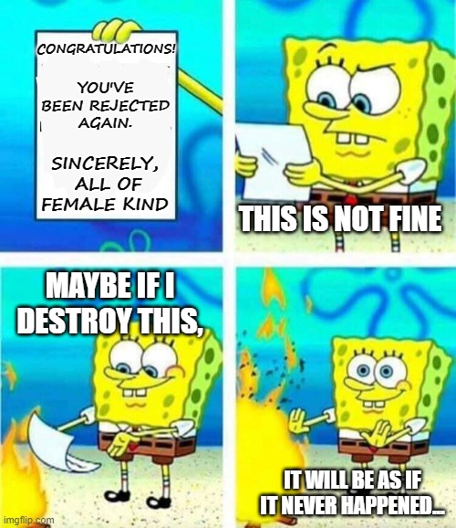 Rejection Letter | YOU'VE BEEN REJECTED AGAIN. CONGRATULATIONS! SINCERELY, 
ALL OF FEMALE KIND; THIS IS NOT FINE; MAYBE IF I DESTROY THIS, IT WILL BE AS IF
IT NEVER HAPPENED... | image tagged in sponge bob letter burning,memes,life,reality,hopeless,so be it | made w/ Imgflip meme maker