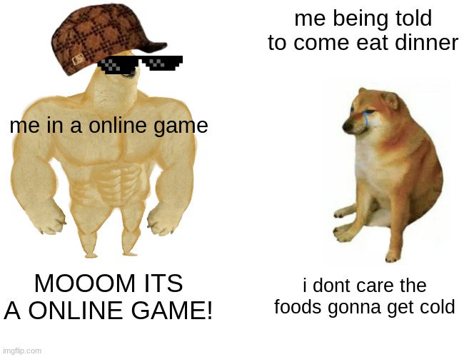 Buff Doge vs. Cheems Meme | me being told to come eat dinner; me in a online game; MOOOM ITS A ONLINE GAME! i dont care the foods gonna get cold | image tagged in memes,buff doge vs cheems | made w/ Imgflip meme maker