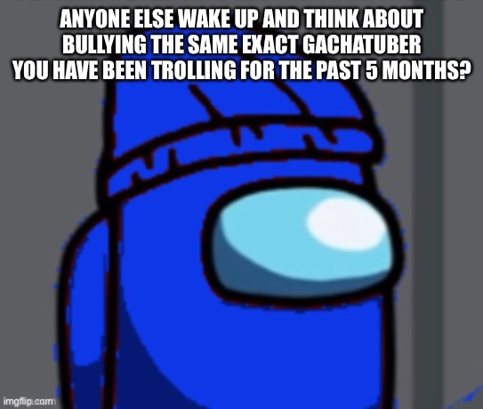 ANYONE ELSE WAKE UP AND THINK ABOUT BULLYING THE SAME EXACT GACHATUBER YOU HAVE BEEN TROLLING FOR THE PAST 5 MONTHS? | made w/ Imgflip meme maker