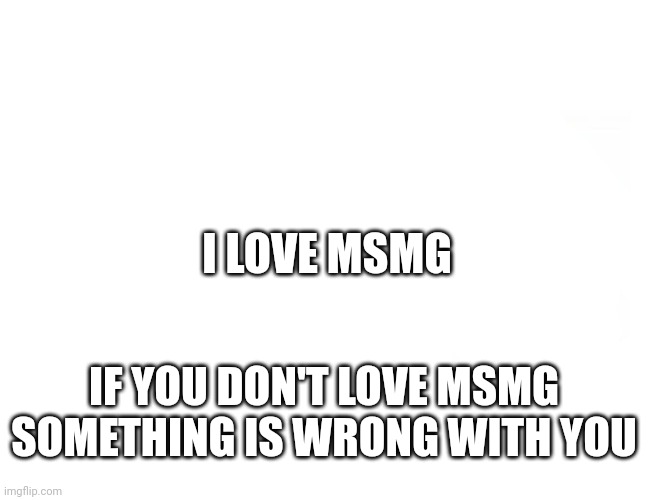 Random post | I LOVE MSMG; IF YOU DON'T LOVE MSMG SOMETHING IS WRONG WITH YOU | image tagged in blank white | made w/ Imgflip meme maker