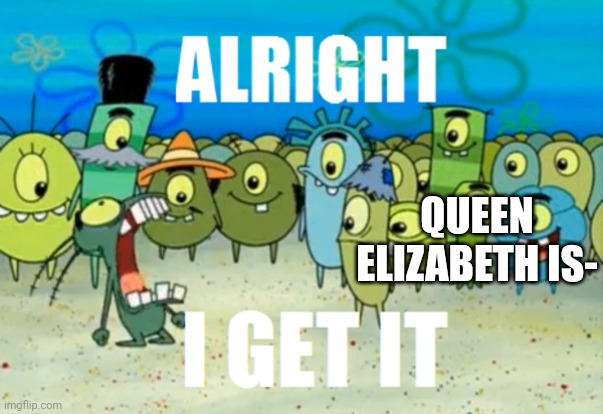 Alright I get It | QUEEN ELIZABETH IS- | image tagged in alright i get it | made w/ Imgflip meme maker