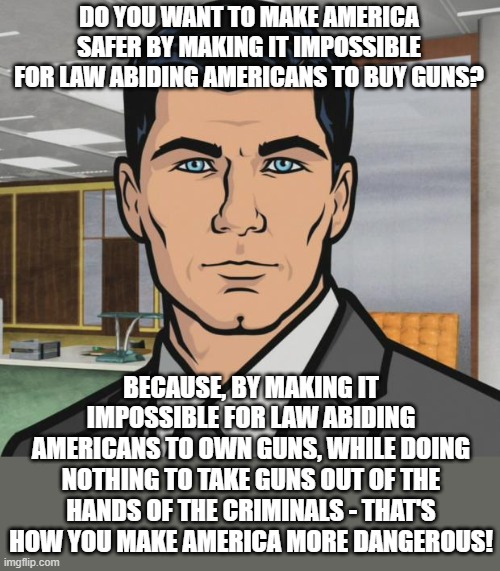 Gun Control Does Not Equal Safety | DO YOU WANT TO MAKE AMERICA SAFER BY MAKING IT IMPOSSIBLE FOR LAW ABIDING AMERICANS TO BUY GUNS? BECAUSE, BY MAKING IT IMPOSSIBLE FOR LAW ABIDING AMERICANS TO OWN GUNS, WHILE DOING NOTHING TO TAKE GUNS OUT OF THE HANDS OF THE CRIMINALS - THAT'S HOW YOU MAKE AMERICA MORE DANGEROUS! | image tagged in memes,archer,gun control,gun laws,guns,absurdity | made w/ Imgflip meme maker
