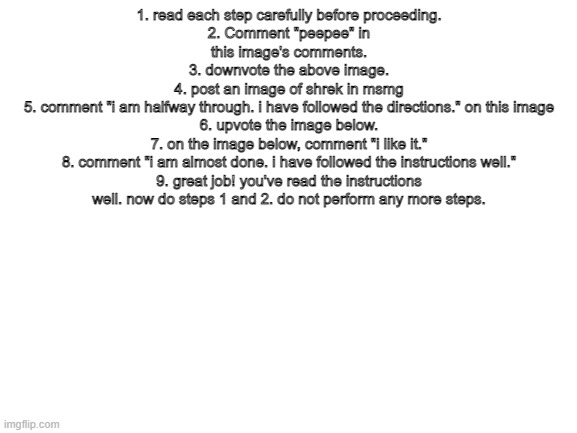 Blank White Template | 1. read each step carefully before proceeding.
2. Comment "peepee" in this image's comments.
3. downvote the above image.
4. post an image of shrek in msmg
5. comment "i am halfway through. i have followed the directions." on this image
6. upvote the image below.
7. on the image below, comment "i like it."
8. comment "i am almost done. i have followed the instructions well."
9. great job! you've read the instructions well. now do steps 1 and 2. do not perform any more steps. | image tagged in blank white template | made w/ Imgflip meme maker
