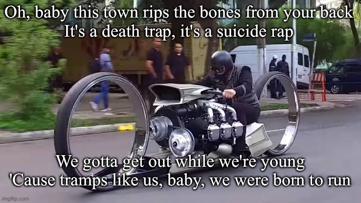 Motorcycle with Rolls Royce plane engine | Oh, baby this town rips the bones from your back
It's a death trap, it's a suicide rap; We gotta get out while we're young
'Cause tramps like us, baby, we were born to run | image tagged in bike,motorbike,death trap,power,bruce springsteen,born to run | made w/ Imgflip meme maker