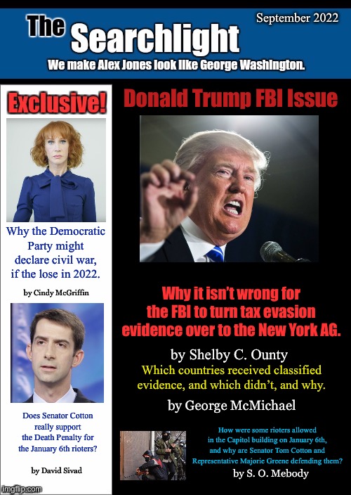New blank Searchlight cover | September 2022; Donald Trump FBI Issue; Why the Democratic Party might declare civil war, if the lose in 2022. by Cindy McGriffin; Why it isn’t wrong for the FBI to turn tax evasion evidence over to the New York AG. by Shelby C. Ounty; Which countries received classified evidence, and which didn’t, and why. by George McMichael; Does Senator Cotton really support the Death Penalty for the January 6th rioters? How were some rioters allowed in the Capitol building on January 6th, and why are Senator Tom Cotton and Representative Majorie Greene defending them? by David Sivad; by S. O. Mebody | image tagged in new blank searchlight cover,trump,kathy griffin,tom cotton | made w/ Imgflip meme maker