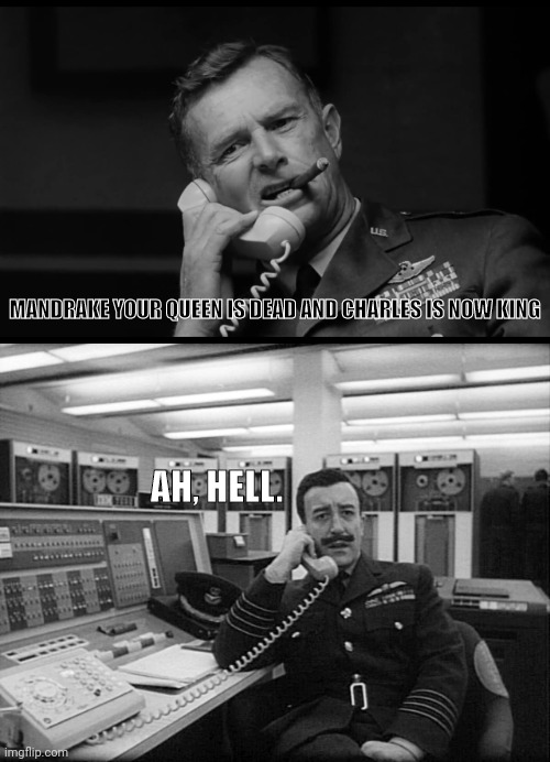 The Response To Queen Elizabeth's Death And Charles Becoming King | MANDRAKE YOUR QUEEN IS DEAD AND CHARLES IS NOW KING; AH, HELL. | image tagged in peter sellers,dr strangelove,queen elizabeth,prince charles,uk | made w/ Imgflip meme maker