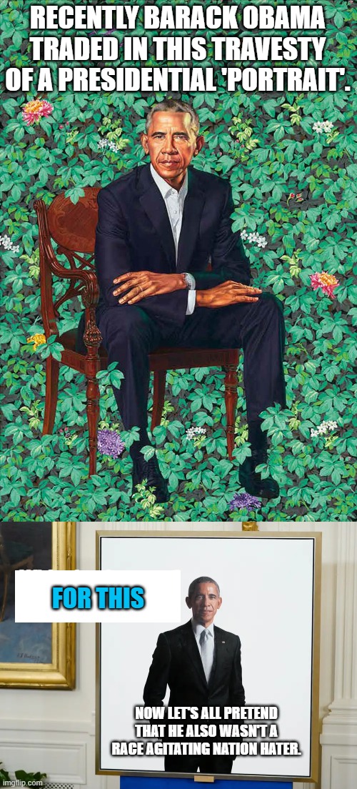 An altered portrait does not alter . . . history. | RECENTLY BARACK OBAMA TRADED IN THIS TRAVESTY OF A PRESIDENTIAL 'PORTRAIT'. FOR THIS; NOW LET'S ALL PRETEND THAT HE ALSO WASN'T A RACE AGITATING NATION HATER. | image tagged in obama | made w/ Imgflip meme maker