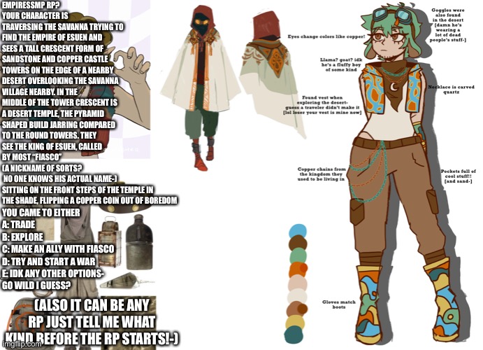 This sounded fun idk! :) (same rules as always) tell me what type of rp you want to do before starting- | EMPIRESSMP RP?
YOUR CHARACTER IS TRAVERSING THE SAVANNA TRYING TO FIND THE EMPIRE OF ESUEN AND SEES A TALL CRESCENT FORM OF SANDSTONE AND COPPER CASTLE TOWERS ON THE EDGE OF A NEARBY DESERT OVERLOOKING THE SAVANNA VILLAGE NEARBY. IN THE MIDDLE OF THE TOWER CRESCENT IS A DESERT TEMPLE, THE PYRAMID SHAPED BUILD JARRING COMPARED TO THE ROUND TOWERS. THEY SEE THE KING OF ESUEN, CALLED BY MOST “FIASCO” 
(A NICKNAME OF SORTS?
 NO ONE KNOWS HIS ACTUAL NAME-)
SITTING ON THE FRONT STEPS OF THE TEMPLE IN THE SHADE, FLIPPING A COPPER COIN OUT OF BOREDOM; YOU CAME TO EITHER
A: TRADE
B: EXPLORE
C: MAKE AN ALLY WITH FIASCO
D: TRY AND START A WAR
E: IDK ANY OTHER OPTIONS- 
GO WILD I GUESS? (ALSO IT CAN BE ANY RP JUST TELL ME WHAT KIND BEFORE THE RP STARTS!-) | made w/ Imgflip meme maker
