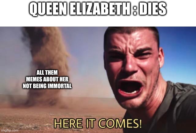 Found out during my history class today | QUEEN ELIZABETH : DIES; ALL THEM MEMES ABOUT HER NOT BEING IMMORTAL | image tagged in here it comes,impossible,die,queen elizabeth | made w/ Imgflip meme maker