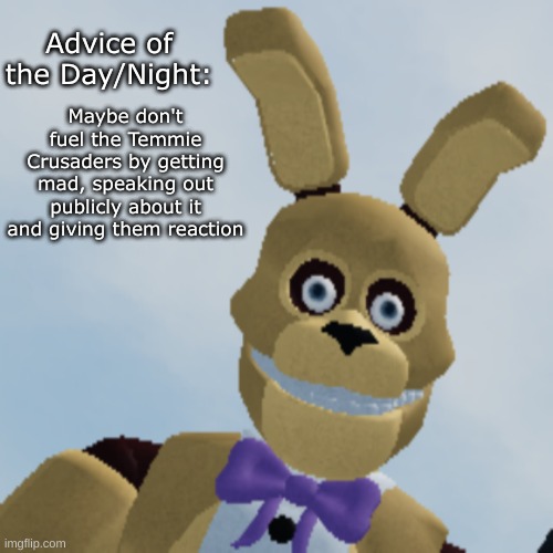 Spring Bonnie staring menacingly | Advice of the Day/Night: Maybe don't fuel the Temmie Crusaders by getting mad, speaking out publicly about it and giving them reaction | image tagged in spring bonnie staring menacingly | made w/ Imgflip meme maker