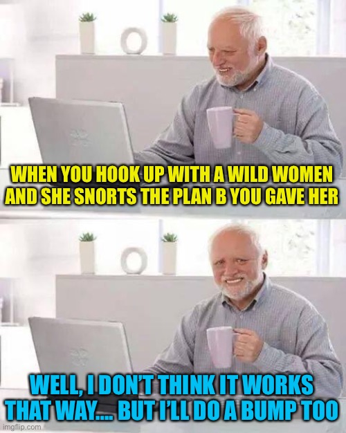 Ain’t that some sh*t right there | WHEN YOU HOOK UP WITH A WILD WOMEN AND SHE SNORTS THE PLAN B YOU GAVE HER; WELL, I DON’T THINK IT WORKS THAT WAY…. BUT I’LL DO A BUMP TOO | image tagged in memes,hide the pain harold | made w/ Imgflip meme maker