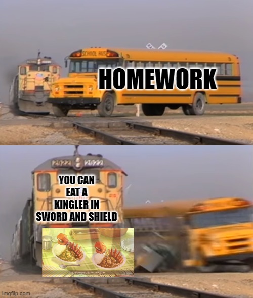 eating pokemon?!? | HOMEWORK; YOU CAN EAT A KINGLER IN SWORD AND SHIELD | image tagged in a train hitting a school bus,pokemon | made w/ Imgflip meme maker