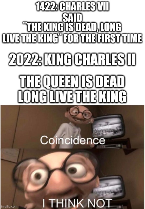 exactly 600 years | 1422: CHARLES VII
SAID; ¨THE KING IS DEAD, LONG LIVE THE KING¨ FOR THE FIRST TIME; 2022: KING CHARLES II; THE QUEEN IS DEAD LONG LIVE THE KING | image tagged in coincidence i think not | made w/ Imgflip meme maker