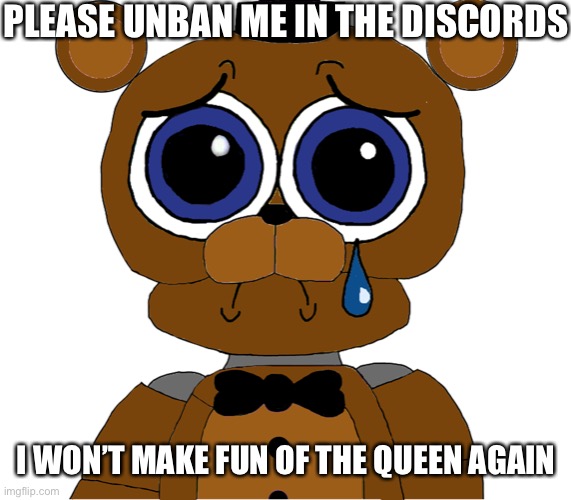 I promise | PLEASE UNBAN ME IN THE DISCORDS; I WON’T MAKE FUN OF THE QUEEN AGAIN | image tagged in sad freddy,fnaf,five nights at freddys,five nights at freddy's | made w/ Imgflip meme maker