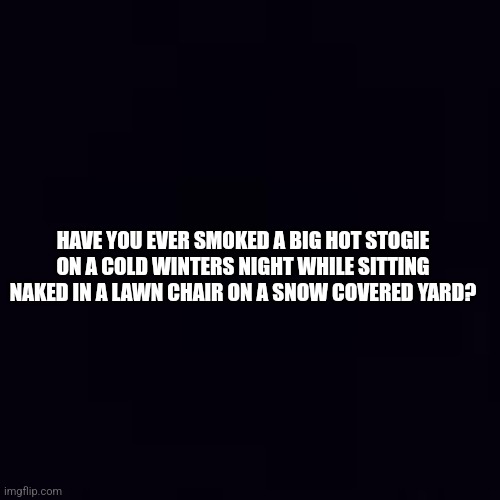 Deep Thoughts |  HAVE YOU EVER SMOKED A BIG HOT STOGIE ON A COLD WINTERS NIGHT WHILE SITTING NAKED IN A LAWN CHAIR ON A SNOW COVERED YARD? | image tagged in deep thoughts,stoned | made w/ Imgflip meme maker