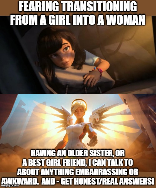 When A Girl's Got To Know - There Are No Stupid Questions |  FEARING TRANSITIONING FROM A GIRL INTO A WOMAN; HAVING AN OLDER SISTER, OR A BEST GIRL FRIEND, I CAN TALK TO ABOUT ANYTHING EMBARRASSING OR AWKWARD.  AND - GET HONEST/REAL ANSWERS! | image tagged in overwatch mercy meme,girls,puberty,sisters,best friends,bffs | made w/ Imgflip meme maker