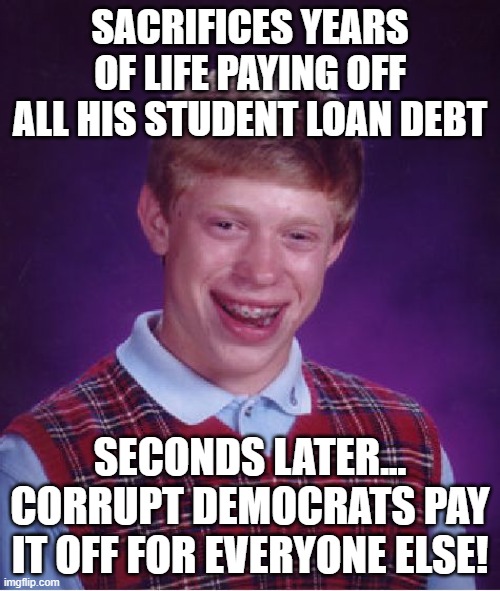 Bad Luck Honest People (When Democrats Control Everything) | SACRIFICES YEARS OF LIFE PAYING OFF ALL HIS STUDENT LOAN DEBT; SECONDS LATER...
CORRUPT DEMOCRATS PAY IT OFF FOR EVERYONE ELSE! | image tagged in memes,bad luck brian,democrats,politics,corruption,student loans | made w/ Imgflip meme maker