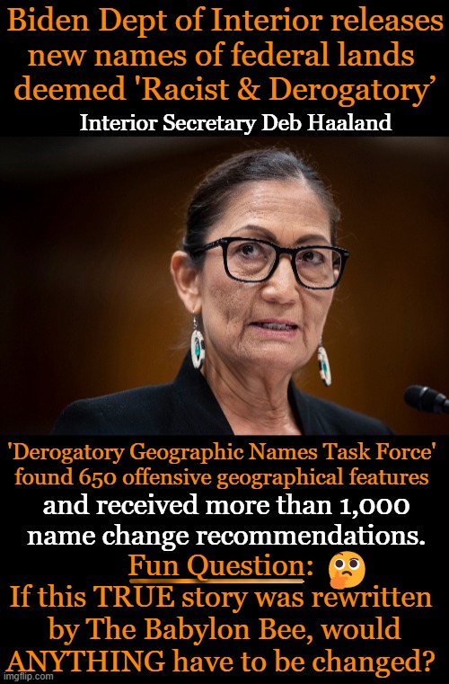When truth and satire become difficult to distinguish . . . | Biden Dept of Interior releases
new names of federal lands 
deemed 'Racist & Derogatory’; Interior Secretary Deb Haaland; 'Derogatory Geographic Names Task Force' 
found 650 offensive geographical features; and received more than 1,000 
name change recommendations. Fun Question: 
If this TRUE story was rewritten 
by The Babylon Bee, would
ANYTHING have to be changed? 🤔 | image tagged in political meme,names,federal lands,offensive,babylon bee,truth | made w/ Imgflip meme maker