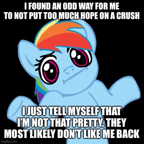 Pony Shrugs Meme | I FOUND AN ODD WAY FOR ME TO NOT PUT TOO MUCH HOPE ON A CRUSH; I JUST TELL MYSELF THAT I’M NOT THAT PRETTY. THEY MOST LIKELY DON’T LIKE ME BACK | image tagged in memes,pony shrugs | made w/ Imgflip meme maker