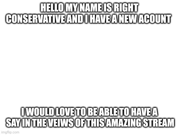 Hello | HELLO MY NAME IS RIGHT CONSERVATIVE AND I HAVE A NEW ACOUNT; I WOULD LOVE TO BE ABLE TO HAVE A  SAY IN THE VEIWS OF THIS AMAZING STREAM | image tagged in blank white template | made w/ Imgflip meme maker