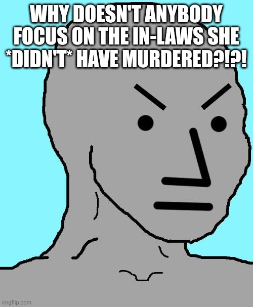 NPC meme angry | WHY DOESN'T ANYBODY FOCUS ON THE IN-LAWS SHE *DIDN'T* HAVE MURDERED?!?! | image tagged in npc meme angry | made w/ Imgflip meme maker
