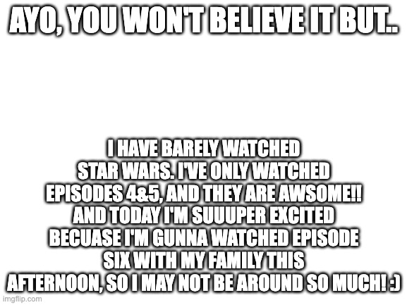 Yeessss | AYO, YOU WON'T BELIEVE IT BUT.. I HAVE BARELY WATCHED STAR WARS. I'VE ONLY WATCHED EPISODES 4&5, AND THEY ARE AWSOME!! AND TODAY I'M SUUUPER EXCITED BECUASE I'M GUNNA WATCHED EPISODE SIX WITH MY FAMILY THIS AFTERNOON, SO I MAY NOT BE AROUND SO MUCH! :) | image tagged in blank white template | made w/ Imgflip meme maker