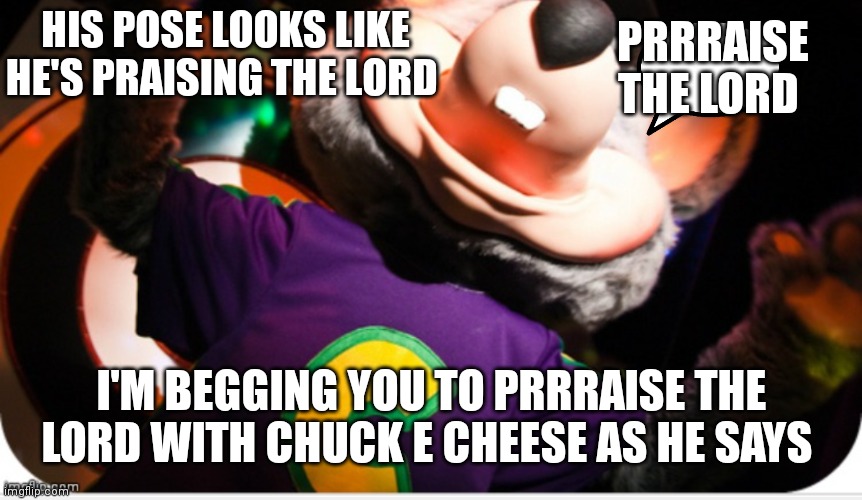 I'm begging to prrraise the lord | HIS POSE LOOKS LIKE HE'S PRAISING THE LORD; PRRRAISE THE LORD; I'M BEGGING YOU TO PRRRAISE THE LORD WITH CHUCK E CHEESE AS HE SAYS | image tagged in funny memes,funny meme | made w/ Imgflip meme maker