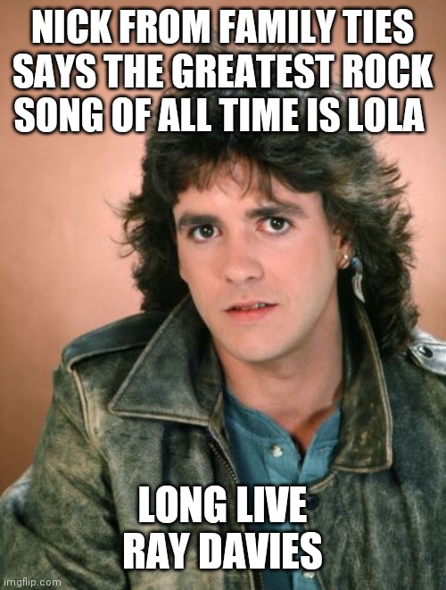 NICK FROM FAMILY TIES SAYS THE GREATEST ROCK SONG OF ALL TIME IS LOLA LONG LIVE RAY DAVIES | made w/ Imgflip meme maker