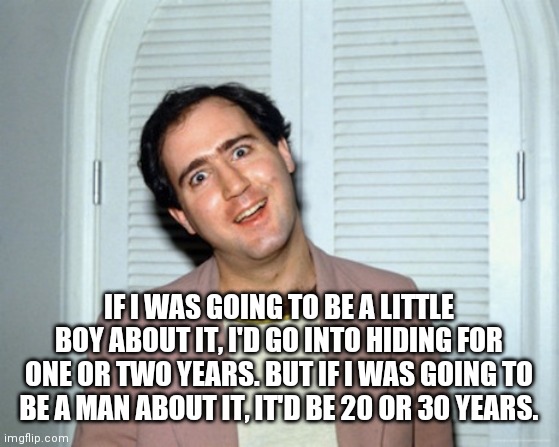 Andy Kaufman | IF I WAS GOING TO BE A LITTLE BOY ABOUT IT, I'D GO INTO HIDING FOR ONE OR TWO YEARS. BUT IF I WAS GOING TO BE A MAN ABOUT IT, IT'D BE 20 OR  | image tagged in andy kaufman | made w/ Imgflip meme maker