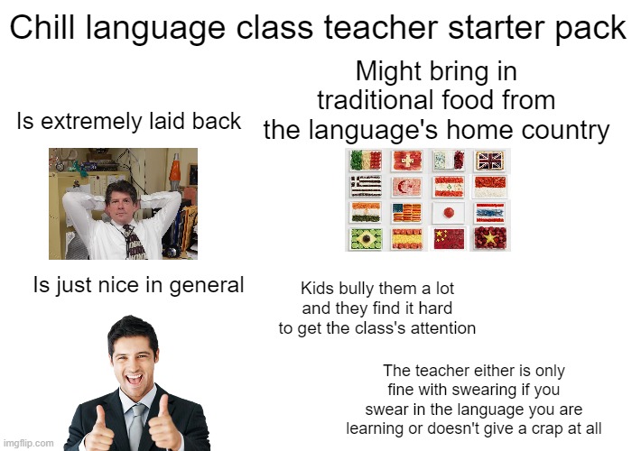 Chill language class teacher starter pack |  Chill language class teacher starter pack; Might bring in traditional food from the language's home country; Is extremely laid back; Kids bully them a lot and they find it hard to get the class's attention; Is just nice in general; The teacher either is only fine with swearing if you swear in the language you are learning or doesn't give a crap at all | image tagged in starter pack,teacher,language,chill | made w/ Imgflip meme maker