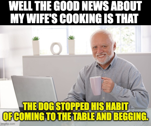 Cooking | WELL THE GOOD NEWS ABOUT MY WIFE'S COOKING IS THAT; THE DOG STOPPED HIS HABIT OF COMING TO THE TABLE AND BEGGING. | image tagged in hide the pain harold large | made w/ Imgflip meme maker