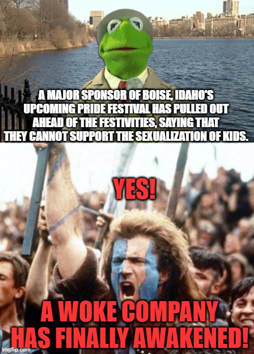 One small step for a company . . . one giant leap for mankind. | A MAJOR SPONSOR OF BOISE, IDAHO'S UPCOMING PRIDE FESTIVAL HAS PULLED OUT AHEAD OF THE FESTIVITIES, SAYING THAT THEY CANNOT SUPPORT THE SEXUALIZATION OF KIDS. YES! A WOKE COMPANY HAS FINALLY AWAKENED! | image tagged in kermit news report | made w/ Imgflip meme maker