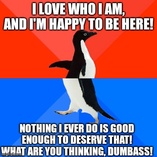 Kill me now lol | I LOVE WHO I AM, AND I'M HAPPY TO BE HERE! NOTHING I EVER DO IS GOOD ENOUGH TO DESERVE THAT! WHAT ARE YOU THINKING, DUMBASS! | image tagged in memes,socially awesome awkward penguin | made w/ Imgflip meme maker