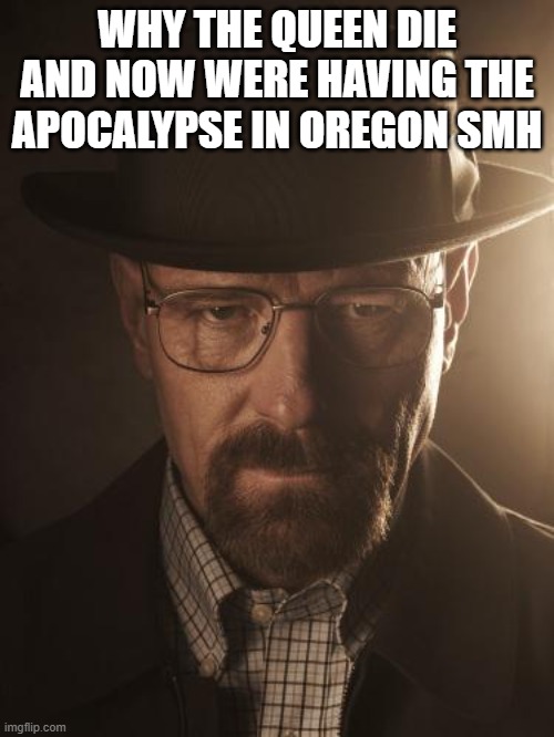very sad | WHY THE QUEEN DIE AND NOW WERE HAVING THE APOCALYPSE IN OREGON SMH | image tagged in walter white | made w/ Imgflip meme maker