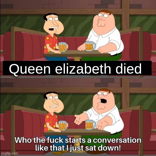 Who the f**k starts a conversation like that I just sat down! | Queen elizabeth died | image tagged in who the f k starts a conversation like that i just sat down | made w/ Imgflip meme maker