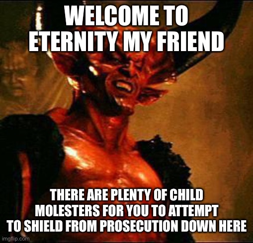 Satan | WELCOME TO ETERNITY MY FRIEND THERE ARE PLENTY OF CHILD MOLESTERS FOR YOU TO ATTEMPT TO SHIELD FROM PROSECUTION DOWN HERE | image tagged in satan | made w/ Imgflip meme maker