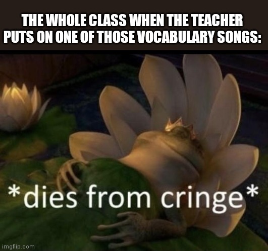 It's so funny | THE WHOLE CLASS WHEN THE TEACHER PUTS ON ONE OF THOSE VOCABULARY SONGS: | image tagged in dies from cringe | made w/ Imgflip meme maker