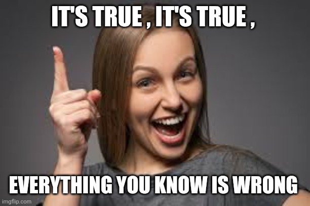 eureka face | IT'S TRUE , IT'S TRUE , EVERYTHING YOU KNOW IS WRONG | image tagged in eureka face | made w/ Imgflip meme maker