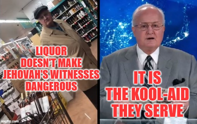 JEHOVAH'S WITNESSES | LIQUOR DOESN'T MAKE JEHOVAH'S WITNESSES
DANGEROUS; IT IS THE KOOL-AID THEY SERVE | image tagged in mormon,catholic,christian,cult,jesus christ,religion | made w/ Imgflip meme maker