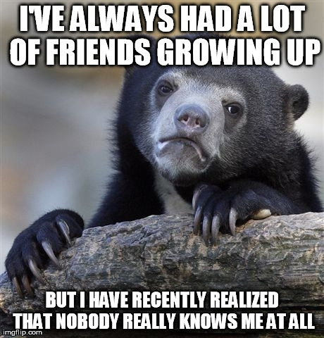 Confession Bear Meme | I'VE ALWAYS HAD A LOT OF FRIENDS GROWING UP BUT I HAVE RECENTLY REALIZED THAT NOBODY REALLY KNOWS ME AT ALL | image tagged in memes,confession bear | made w/ Imgflip meme maker