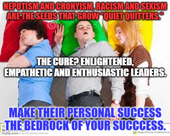 Give all the Glory and take all the blame. | NEPOTISM AND CRONYISM, RACISM AND SEXISM ARE THE SEEDS THAT GROW "QUIET QUITTERS."; THE CURE? ENLIGHTENED, EMPATHETIC AND ENTHUSIASTIC LEADERS. MAKE THEIR PERSONAL SUCCESS THE BEDROCK OF YOUR SUCCCESS. | image tagged in politics | made w/ Imgflip meme maker