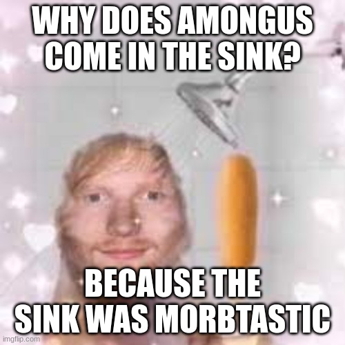 Saiki no heitstiasta | WHY DOES AMONGUS COME IN THE SINK? BECAUSE THE SINK WAS MORBTASTIC | image tagged in ed sheeran,corndog,pokemon,hentai,pikachu,amongus | made w/ Imgflip meme maker