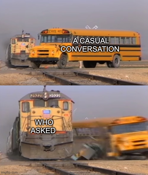 It be like that | A CASUAL CONVERSATION; WHO ASKED | image tagged in a train hitting a school bus | made w/ Imgflip meme maker