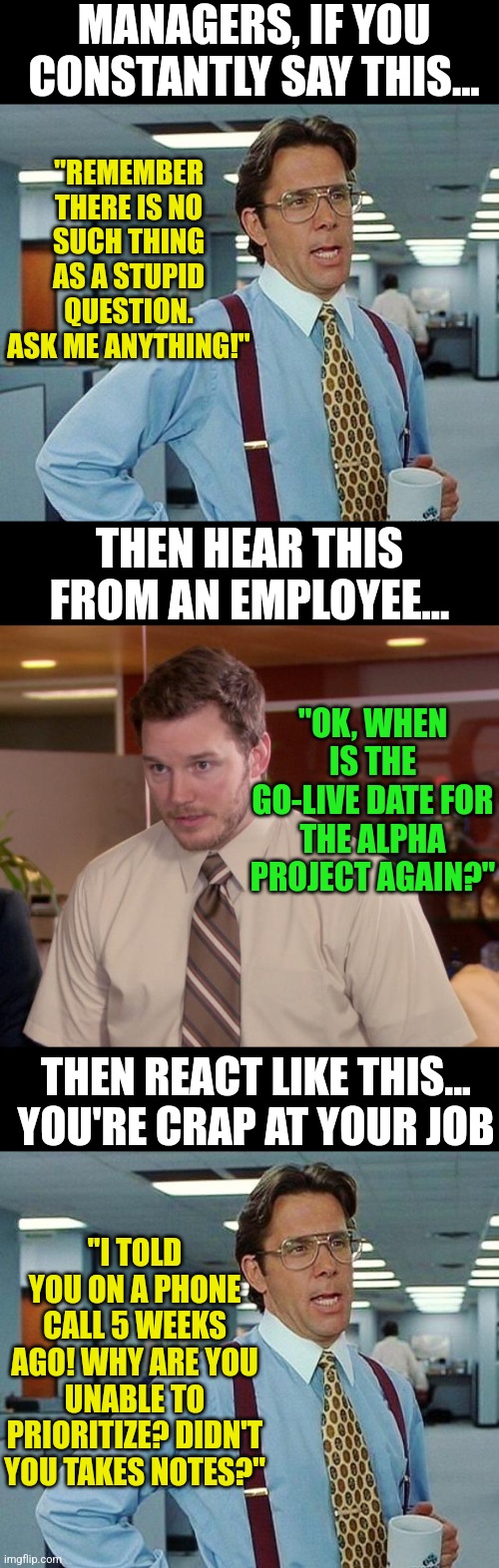 Managers, if you don't STOP doing this, your employees will hate you! It's ok to answer the same question twice in a year. | MANAGERS, IF YOU CONSTANTLY SAY THIS... "REMEMBER THERE IS NO SUCH THING AS A STUPID QUESTION. ASK ME ANYTHING!"; THEN HEAR THIS FROM AN EMPLOYEE... "OK, WHEN IS THE GO-LIVE DATE FOR THE ALPHA PROJECT AGAIN?"; THEN REACT LIKE THIS... YOU'RE CRAP AT YOUR JOB; "I TOLD YOU ON A PHONE CALL 5 WEEKS AGO! WHY ARE YOU UNABLE TO PRIORITIZE? DIDN'T YOU TAKES NOTES?" | image tagged in lumbergh,afraid to ask andy,boss,questions,scumbag boss,bullying | made w/ Imgflip meme maker