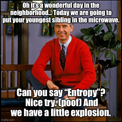 Mr. Rodgers | Oh it’s a wonderful day in the neighborhood… Today we are going to put your youngest sibling in the microwave. Can you say “Entropy”?  Nice  | image tagged in mr rodgers | made w/ Imgflip meme maker